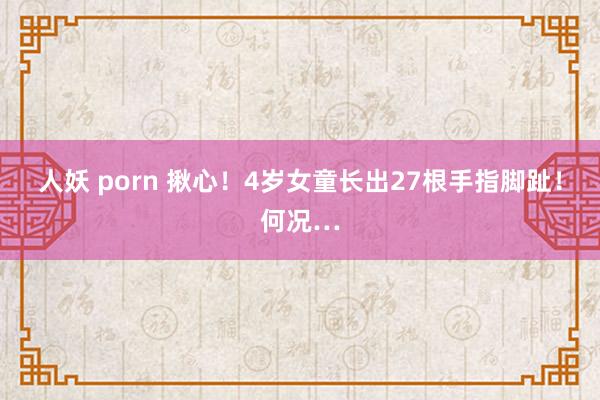 人妖 porn 揪心！4岁女童长出27根手指脚趾！何况…