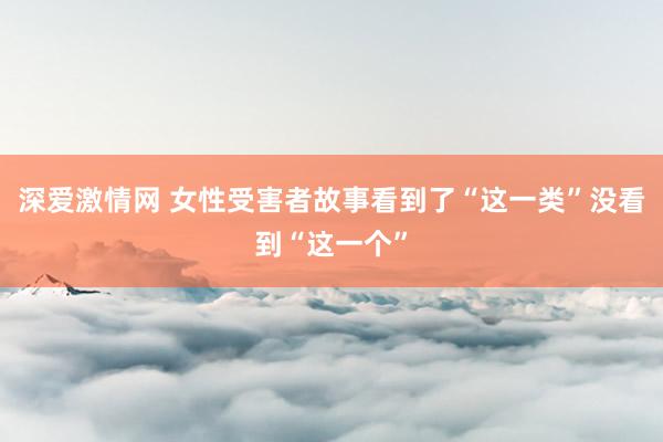 深爱激情网 女性受害者故事看到了“这一类”没看到“这一个”