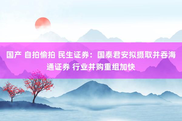 国产 自拍偷拍 民生证券：国泰君安拟摄取并吞海通证券 行业并购重组加快