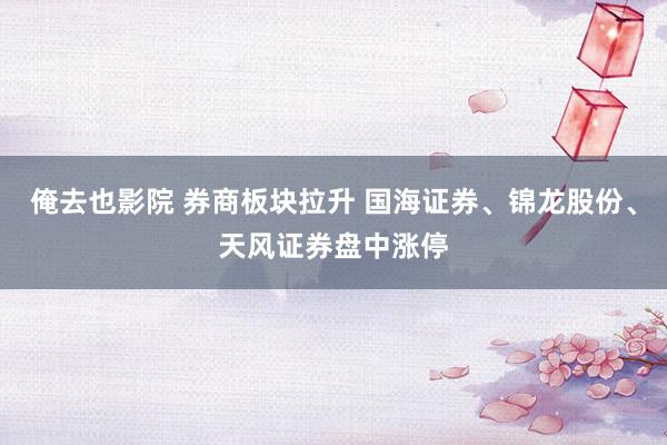 俺去也影院 券商板块拉升 国海证券、锦龙股份、天风证券盘中涨停