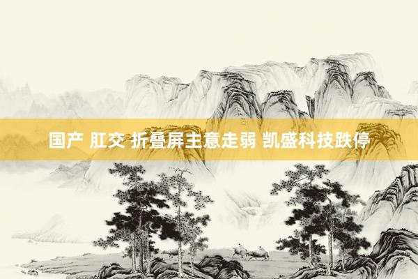 国产 肛交 折叠屏主意走弱 凯盛科技跌停