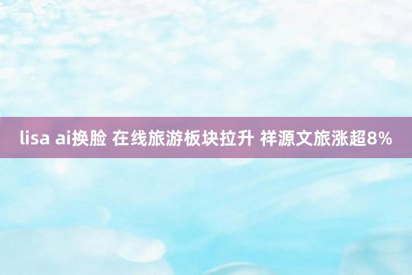 lisa ai换脸 在线旅游板块拉升 祥源文旅涨超8%