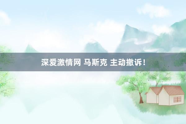 深爱激情网 马斯克 主动撤诉！