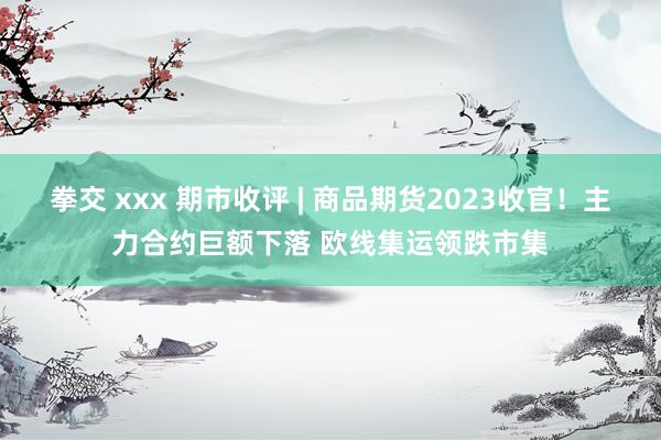 拳交 xxx 期市收评 | 商品期货2023收官！主力合约巨额下落 欧线集运领跌市集