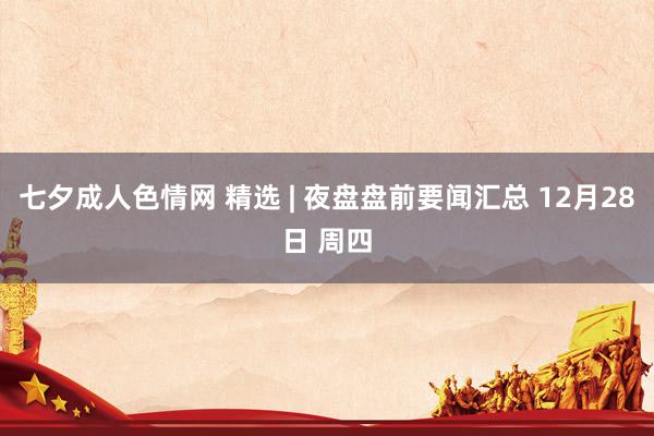 七夕成人色情网 精选 | 夜盘盘前要闻汇总 12月28日 周四