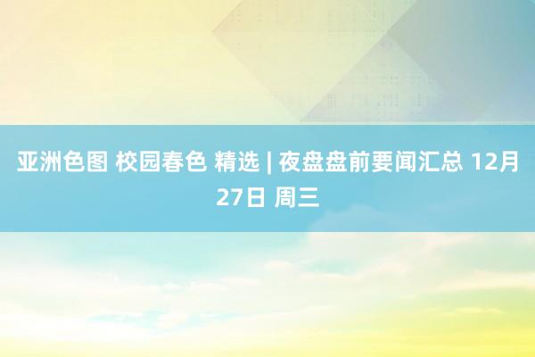 亚洲色图 校园春色 精选 | 夜盘盘前要闻汇总 12月27日 周三