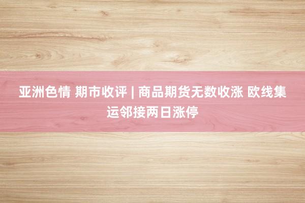 亚洲色情 期市收评 | 商品期货无数收涨 欧线集运邻接两日涨停