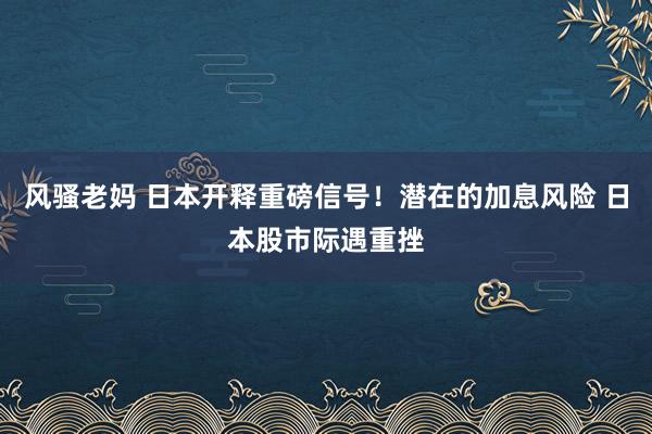 风骚老妈 日本开释重磅信号！潜在的加息风险 日本股市际遇重挫