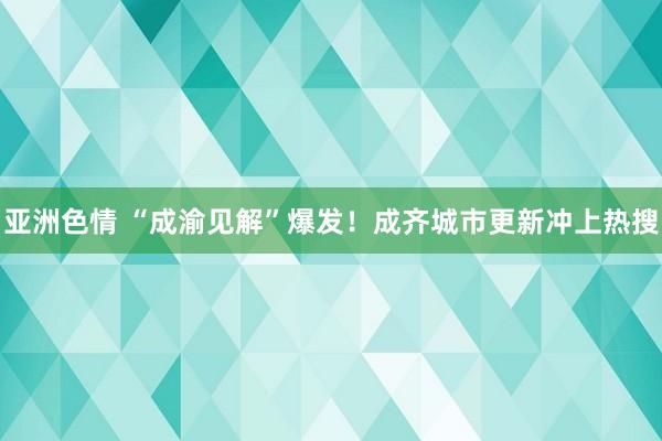 亚洲色情 “成渝见解”爆发！成齐城市更新冲上热搜