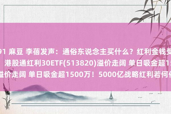 91 麻豆 李蓓发声：通俗东说念主买什么？红利金钱受照料 中海油涨超1%，港股通红利30ETF(513820)溢价走阔 单日吸金超1500万！5000亿战略红利若何催化?