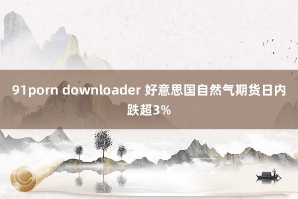91porn downloader 好意思国自然气期货日内跌超3%