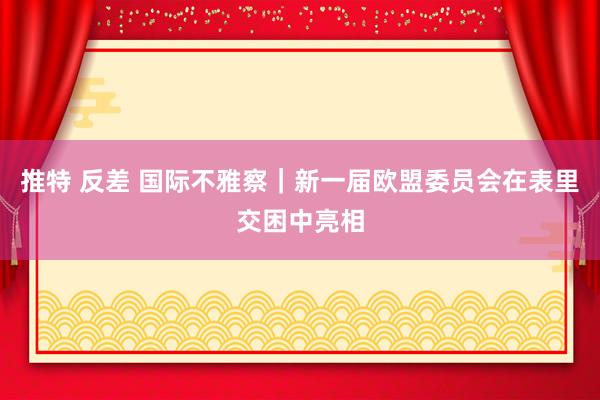 推特 反差 国际不雅察｜新一届欧盟委员会在表里交困中亮相