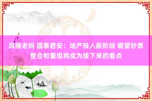 风骚老妈 国泰君安：地产投入新阶段 瞻望钞票整合和重组将成为接下来的看点