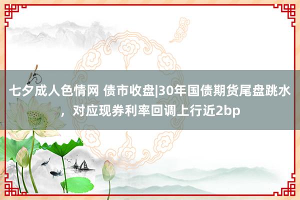 七夕成人色情网 债市收盘|30年国债期货尾盘跳水，对应现券利率回调上行近2bp