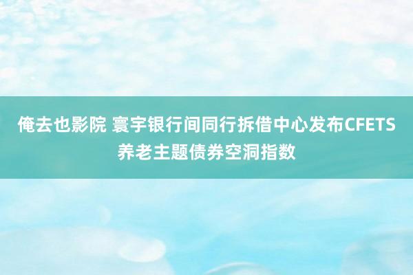 俺去也影院 寰宇银行间同行拆借中心发布CFETS养老主题债券空洞指数