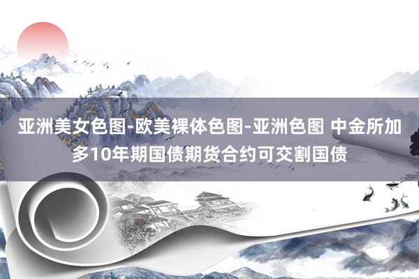亚洲美女色图-欧美裸体色图-亚洲色图 中金所加多10年期国债期货合约可交割国债