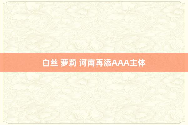 白丝 萝莉 河南再添AAA主体