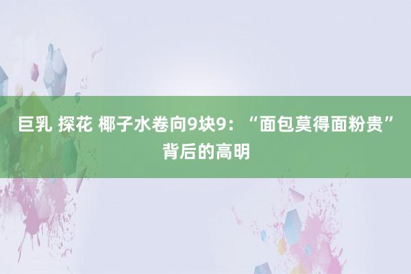 巨乳 探花 椰子水卷向9块9：“面包莫得面粉贵”背后的高明