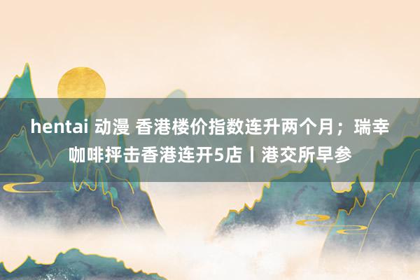 hentai 动漫 香港楼价指数连升两个月；瑞幸咖啡抨击香港连开5店丨港交所早参