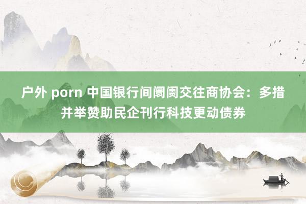 户外 porn 中国银行间阛阓交往商协会：多措并举赞助民企刊行科技更动债券