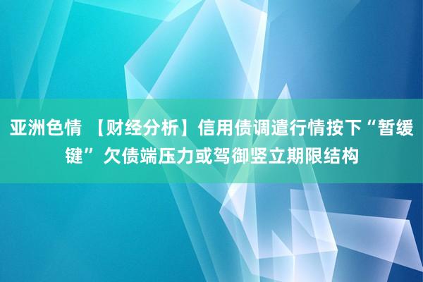 亚洲色情 【财经分析】信用债调遣行情按下“暂缓键” 欠债端压力或驾御竖立期限结构