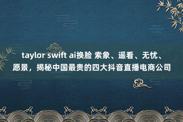 taylor swift ai换脸 索象、遥看、无忧、愿景，揭秘中国最贵的四大抖音直播电商公司