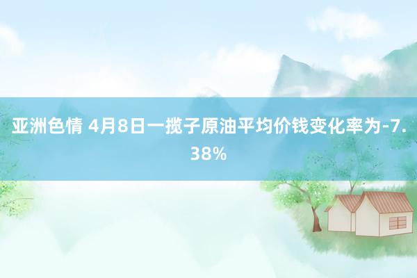 亚洲色情 4月8日一揽子原油平均价钱变化率为-7.38%
