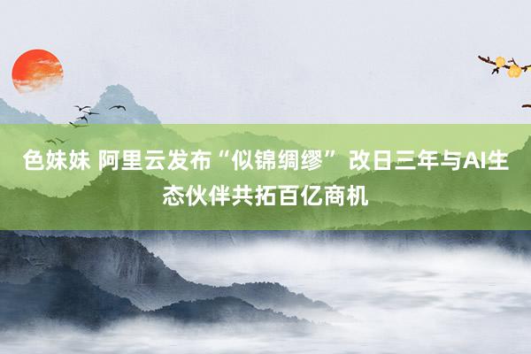 色妹妹 阿里云发布“似锦绸缪” 改日三年与AI生态伙伴共拓百亿商机