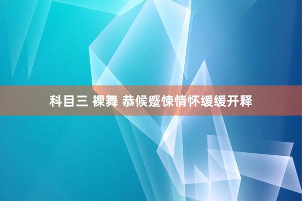 科目三 裸舞 恭候蹙悚情怀缓缓开释