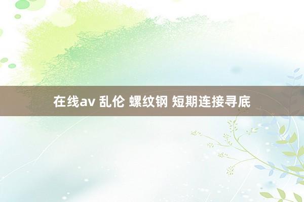 在线av 乱伦 螺纹钢 短期连接寻底