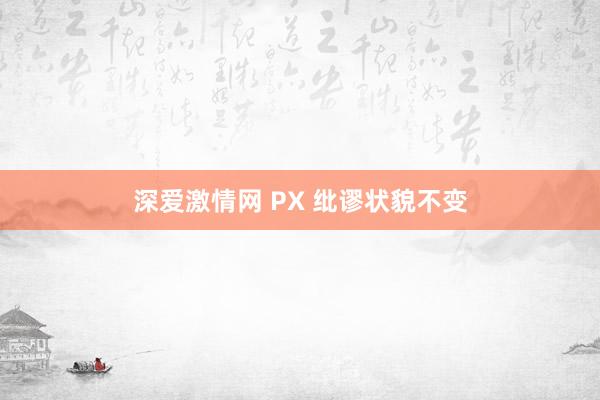 深爱激情网 PX 纰谬状貌不变